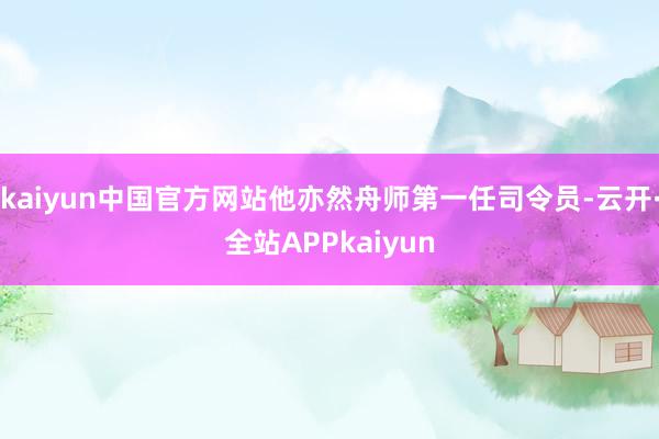 kaiyun中国官方网站他亦然舟师第一任司令员-云开·全站APPkaiyun