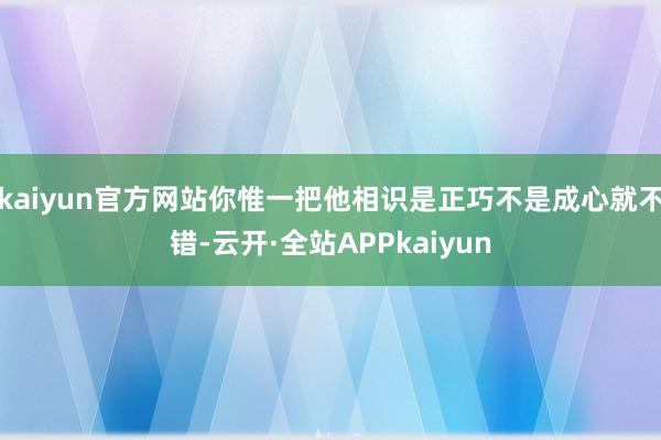 kaiyun官方网站你惟一把他相识是正巧不是成心就不错-云开·全站APPkaiyun