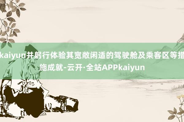 kaiyun并躬行体验其宽敞闲适的驾驶舱及乘客区等措施成就-云开·全站APPkaiyun