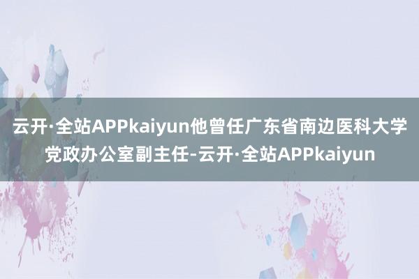 云开·全站APPkaiyun他曾任广东省南边医科大学党政办公室副主任-云开·全站APPkaiyun