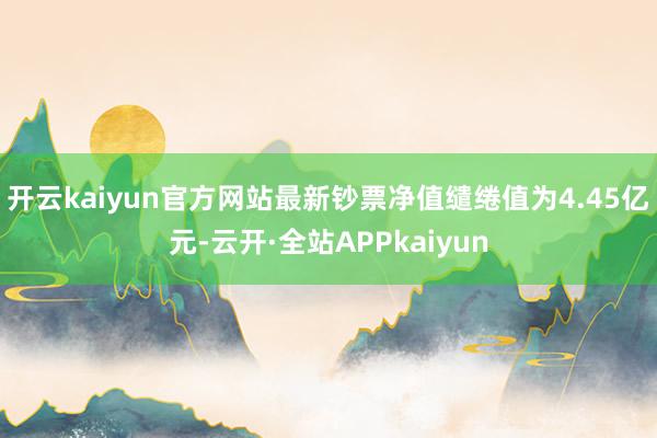 开云kaiyun官方网站最新钞票净值缱绻值为4.45亿元-云开·全站APPkaiyun