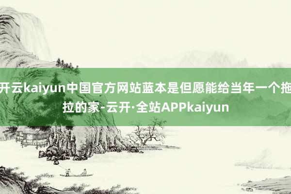 开云kaiyun中国官方网站蓝本是但愿能给当年一个拖拉的家-云开·全站APPkaiyun