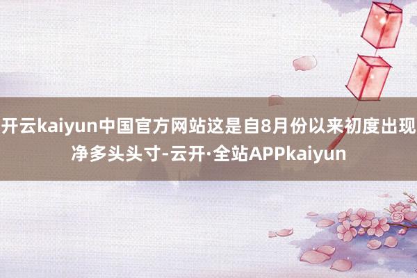 开云kaiyun中国官方网站这是自8月份以来初度出现净多头头寸-云开·全站APPkaiyun