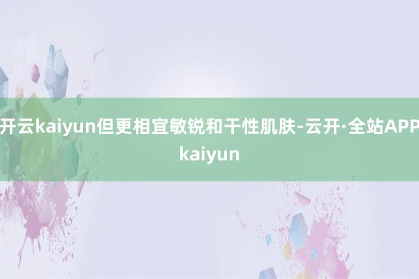 开云kaiyun但更相宜敏锐和干性肌肤-云开·全站APPkaiyun