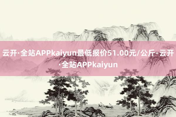 云开·全站APPkaiyun最低报价51.00元/公斤-云开·全站APPkaiyun