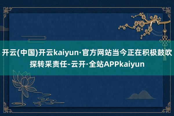 开云(中国)开云kaiyun·官方网站当今正在积极鼓吹探转采责任-云开·全站APPkaiyun