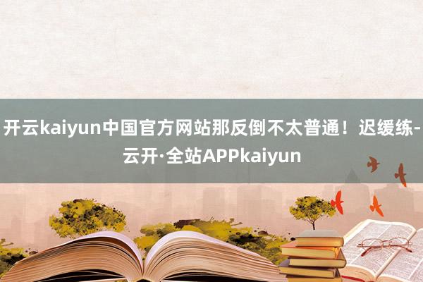 开云kaiyun中国官方网站那反倒不太普通！迟缓练-云开·全站APPkaiyun