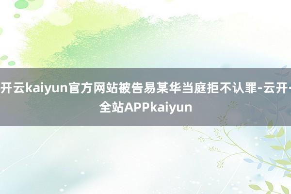 开云kaiyun官方网站被告易某华当庭拒不认罪-云开·全站APPkaiyun