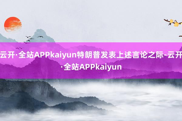 云开·全站APPkaiyun特朗普发表上述言论之际-云开·全站APPkaiyun