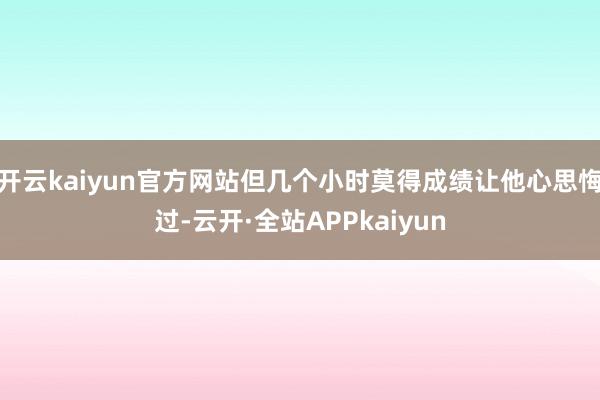 开云kaiyun官方网站但几个小时莫得成绩让他心思悔过-云开·全站APPkaiyun