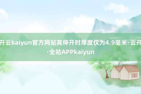 开云kaiyun官方网站其伸开时厚度仅为4.9毫米-云开·全站APPkaiyun