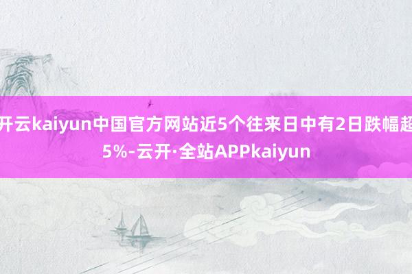 开云kaiyun中国官方网站近5个往来日中有2日跌幅超5%-云开·全站APPkaiyun