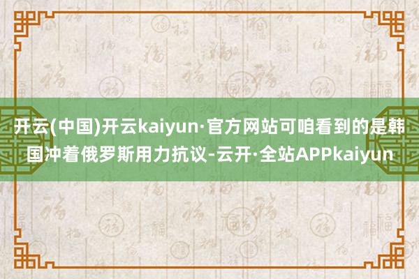 开云(中国)开云kaiyun·官方网站可咱看到的是韩国冲着俄罗斯用力抗议-云开·全站APPkaiyun