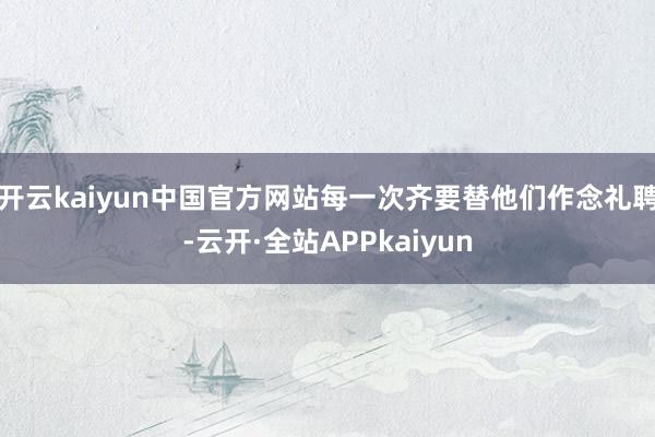 开云kaiyun中国官方网站每一次齐要替他们作念礼聘-云开·全站APPkaiyun