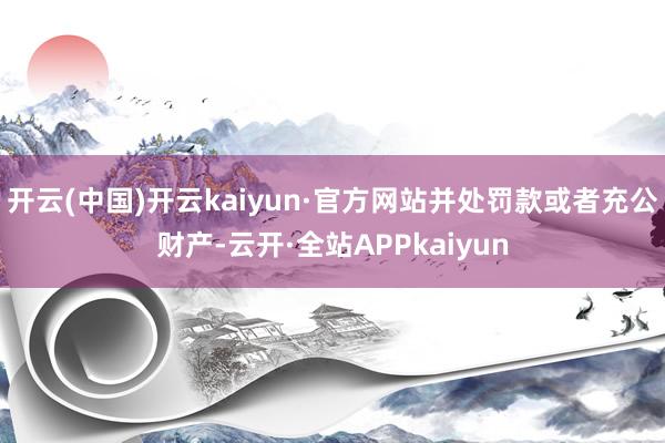 开云(中国)开云kaiyun·官方网站并处罚款或者充公财产-云开·全站APPkaiyun