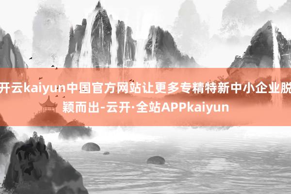 开云kaiyun中国官方网站让更多专精特新中小企业脱颖而出-云开·全站APPkaiyun