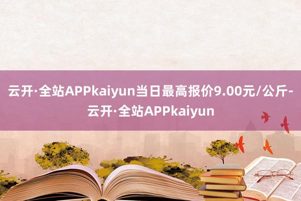 云开·全站APPkaiyun当日最高报价9.00元/公斤-云开·全站APPkaiyun