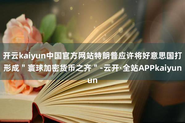 开云kaiyun中国官方网站特朗普应许将好意思国打形成＂寰球加密货币之齐＂-云开·全站APPkaiyun