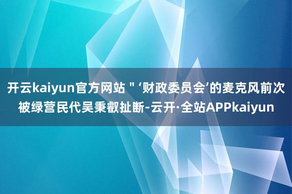 开云kaiyun官方网站＂‘财政委员会’的麦克风前次被绿营民代吴秉叡扯断-云开·全站APPkaiyun