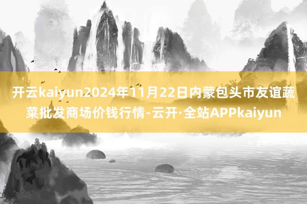 开云kaiyun2024年11月22日内蒙包头市友谊蔬菜批发商场价钱行情-云开·全站APPkaiyun