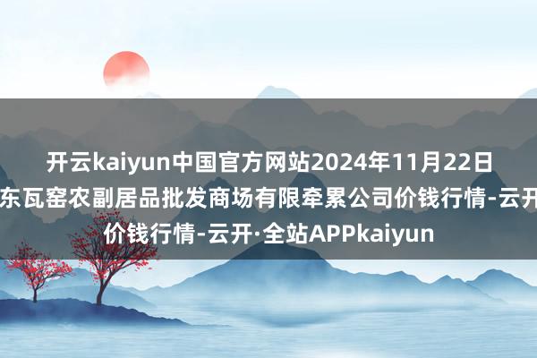 开云kaiyun中国官方网站2024年11月22日内蒙古呼和浩特市东瓦窑农副居品批发商场有限牵累公司价钱行情-云开·全站APPkaiyun