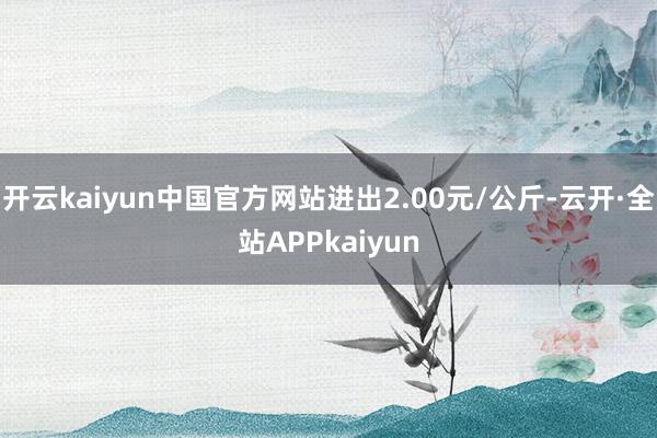 开云kaiyun中国官方网站进出2.00元/公斤-云开·全站APPkaiyun