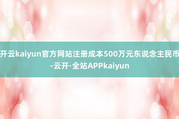 开云kaiyun官方网站注册成本500万元东说念主民币-云开·全站APPkaiyun