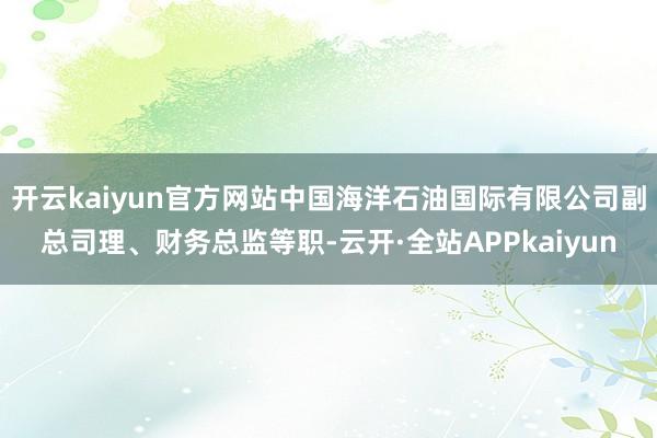 开云kaiyun官方网站中国海洋石油国际有限公司副总司理、财务总监等职-云开·全站APPkaiyun