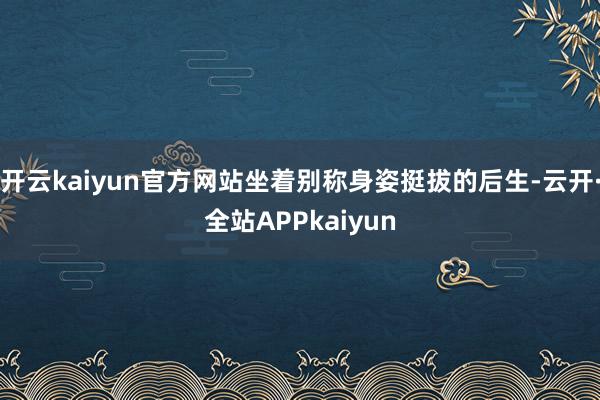 开云kaiyun官方网站坐着别称身姿挺拔的后生-云开·全站APPkaiyun