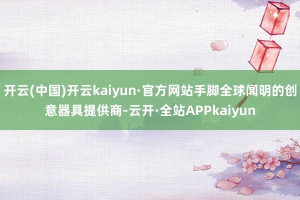 开云(中国)开云kaiyun·官方网站手脚全球闻明的创意器具提供商-云开·全站APPkaiyun