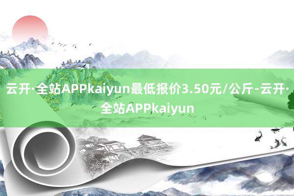 云开·全站APPkaiyun最低报价3.50元/公斤-云开·全站APPkaiyun