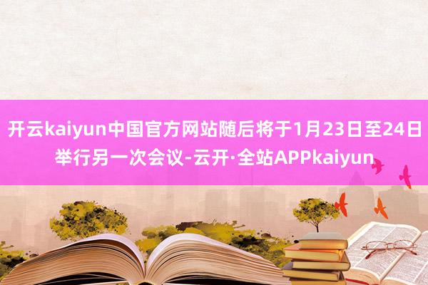 开云kaiyun中国官方网站随后将于1月23日至24日举行另一次会议-云开·全站APPkaiyun