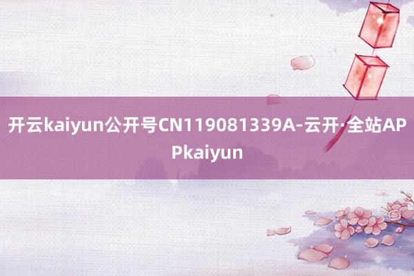 开云kaiyun公开号CN119081339A-云开·全站APPkaiyun