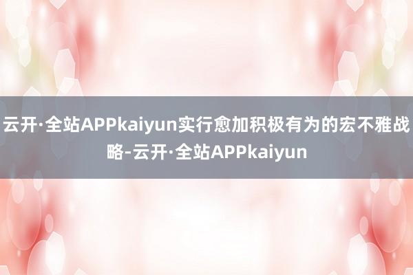 云开·全站APPkaiyun实行愈加积极有为的宏不雅战略-云开·全站APPkaiyun