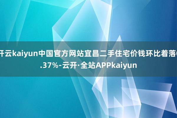 开云kaiyun中国官方网站宜昌二手住宅价钱环比着落0.37%-云开·全站APPkaiyun