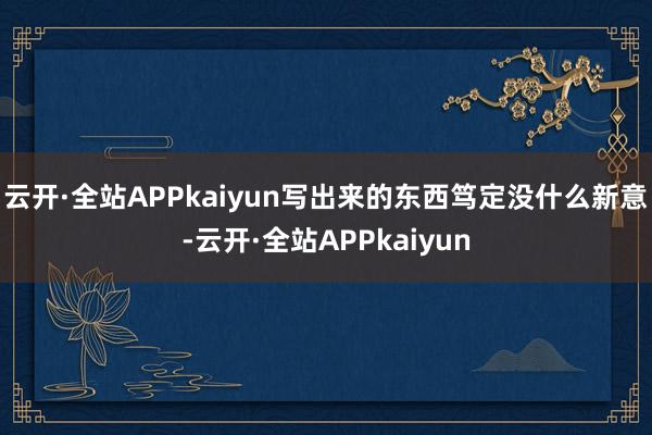 云开·全站APPkaiyun写出来的东西笃定没什么新意-云开·全站APPkaiyun