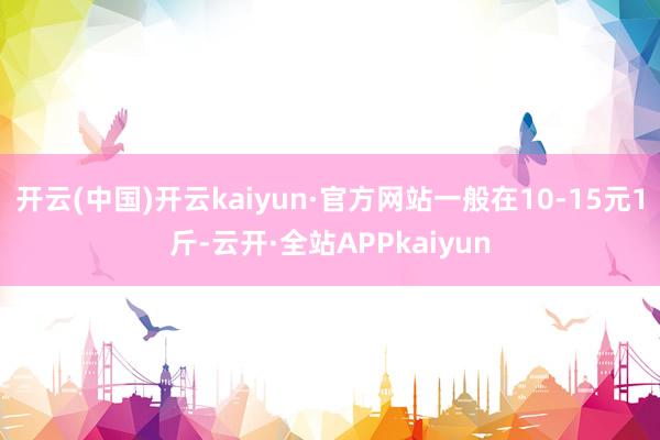 开云(中国)开云kaiyun·官方网站一般在10-15元1斤-云开·全站APPkaiyun