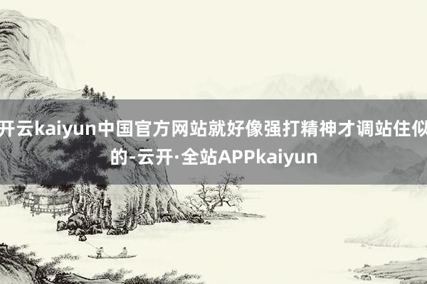 开云kaiyun中国官方网站就好像强打精神才调站住似的-云开·全站APPkaiyun