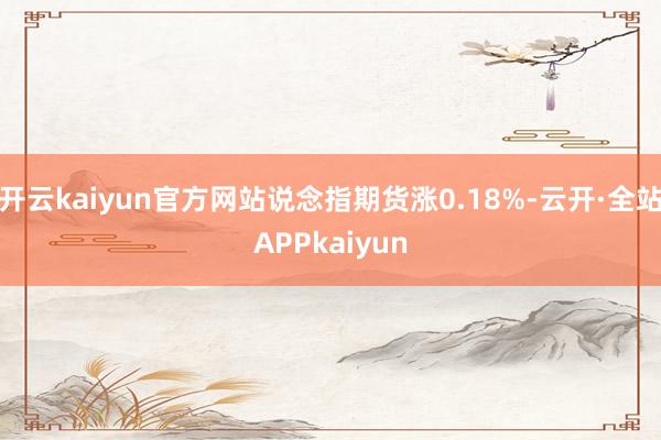 开云kaiyun官方网站说念指期货涨0.18%-云开·全站APPkaiyun