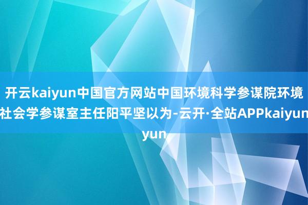 开云kaiyun中国官方网站中国环境科学参谋院环境社会学参谋室主任阳平坚以为-云开·全站APPkaiyun