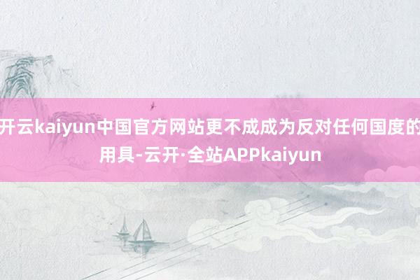 开云kaiyun中国官方网站更不成成为反对任何国度的用具-云开·全站APPkaiyun