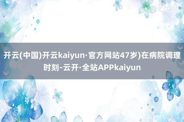 开云(中国)开云kaiyun·官方网站47岁)在病院调理时刻-云开·全站APPkaiyun