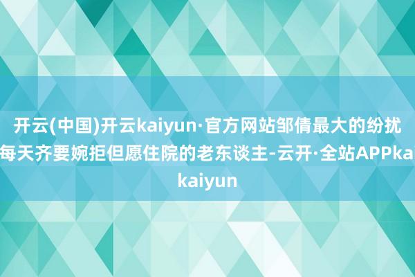 开云(中国)开云kaiyun·官方网站邹倩最大的纷扰便是每天齐要婉拒但愿住院的老东谈主-云开·全站APPkaiyun