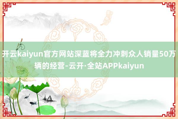 开云kaiyun官方网站深蓝将全力冲刺众人销量50万辆的经营-云开·全站APPkaiyun