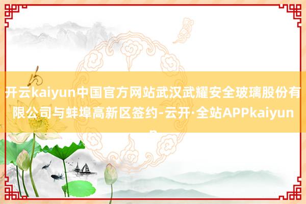 开云kaiyun中国官方网站武汉武耀安全玻璃股份有限公司与蚌埠高新区签约-云开·全站APPkaiyun