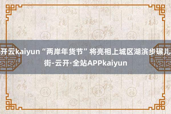 开云kaiyun“两岸年货节”将亮相上城区湖滨步碾儿街-云开·全站APPkaiyun