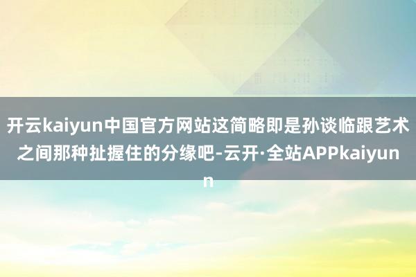 开云kaiyun中国官方网站这简略即是孙谈临跟艺术之间那种扯握住的分缘吧-云开·全站APPkaiyun