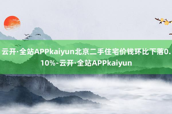 云开·全站APPkaiyun北京二手住宅价钱环比下落0.10%-云开·全站APPkaiyun