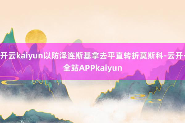 开云kaiyun以防泽连斯基拿去平直转折莫斯科-云开·全站APPkaiyun