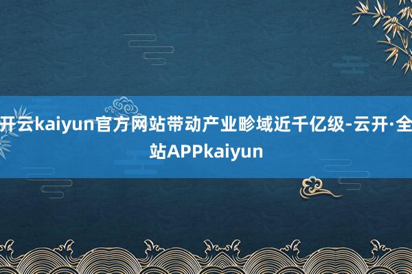 开云kaiyun官方网站带动产业畛域近千亿级-云开·全站APPkaiyun